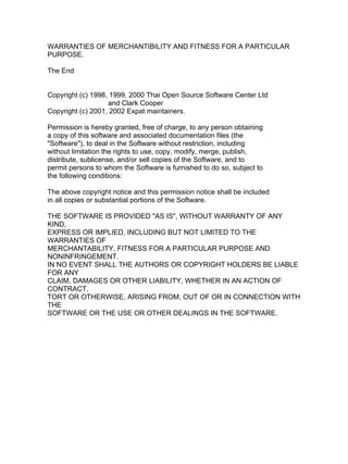 WARRANTIES OF MERCHANTIBILITY AND FITNESS FOR A PARTICULAR
PURPOSE.

The End


Copyright (c) 1998, 1999, 2000 Thai Open Source Software Center Ltd
                   and Clark Cooper
Copyright (c) 2001, 2002 Expat maintainers.

Permission is hereby granted, free of charge, to any person obtaining
a copy of this software and associated documentation files (the
"Software"), to deal in the Software without restriction, including
without limitation the rights to use, copy, modify, merge, publish,
distribute, sublicense, and/or sell copies of the Software, and to
permit persons to whom the Software is furnished to do so, subject to
the following conditions:

The above copyright notice and this permission notice shall be included
in all copies or substantial portions of the Software.

THE SOFTWARE IS PROVIDED "AS IS", WITHOUT WARRANTY OF ANY
KIND,
EXPRESS OR IMPLIED, INCLUDING BUT NOT LIMITED TO THE
WARRANTIES OF
MERCHANTABILITY, FITNESS FOR A PARTICULAR PURPOSE AND
NONINFRINGEMENT.
IN NO EVENT SHALL THE AUTHORS OR COPYRIGHT HOLDERS BE LIABLE
FOR ANY
CLAIM, DAMAGES OR OTHER LIABILITY, WHETHER IN AN ACTION OF
CONTRACT,
TORT OR OTHERWISE, ARISING FROM, OUT OF OR IN CONNECTION WITH
THE
SOFTWARE OR THE USE OR OTHER DEALINGS IN THE SOFTWARE.
 