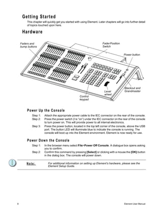 Getting Started
         This chapter will quickly get you started with using Element. Later chapters will go into further detail
         of topics touched upon here.

     Hardware

    Faders and                                                             Fader Position
    bump buttons                                                           Switch


                                                                                              Power button




                                                                                              Blackout and
                                                                             Level            Grandmaster
                                                                             wheel
                                                       Control
                                                       keypad



         Power Up the Console
             Step 1:    Attach the appropriate power cable to the IEC connector on the rear of the console.
             Step 2:    Press the power switch (I is “on”) under the IEC connector on the rear of the console
                        to turn power on. This will provide power to all internal electronics.
             Step 3:    Press the power button, located in the top left corner of the console, above the USB
                        port. The button LED will illuminate blue to indicate the console is running. The
                        console will boot up into the Element environment. Element is now ready for use.

         P o w e r D o w n th e C o n s o l e
             Step 1:    In the browser menu select File>Power Off Console. A dialogue box opens asking
                        you to confirm.
             Step 2:    Confirm this command by pressing [Select] or clicking with a mouse the {OK} button
                        in the dialog box. The console will power down.


        Note:              For additional information on setting up Element’s hardware, please see the
                           Element Setup Guide.




8                                                                                             Element User Manual
 