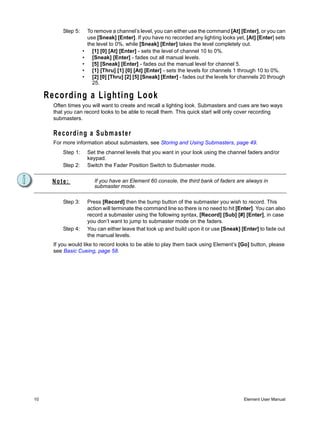 Step 5:       To remove a channel’s level, you can either use the command [At] [Enter], or you can
                         use [Sneak] [Enter]. If you have no recorded any lighting looks yet, [At] [Enter] sets
                         the level to 0%, while [Sneak] [Enter] takes the level completely out.
                     •     [1] [0] [At] [Enter] - sets the level of channel 10 to 0%.
                     •     [Sneak] [Enter] - fades out all manual levels.
                     •     [5] [Sneak] [Enter] - fades out the manual level for channel 5.
                     •     [1] [Thru] [1] [0] [At] [Enter] - sets the levels for channels 1 through 10 to 0%.
                     •     [2] [0] [Thru] [2] [5] [Sneak] [Enter] - fades out the levels for channels 20 through
                           25.

     Recording a Lighting Look
       Often times you will want to create and recall a lighting look. Submasters and cues are two ways
       that you can record looks to be able to recall them. This quick start will only cover recording
       submasters.

       Recording a Submaster
       For more information about submasters, see Storing and Using Submasters, page 49.
           Step 1:       Set the channel levels that you want in your look using the channel faders and/or
                         keypad.
           Step 2:       Switch the Fader Position Switch to Submaster mode.


      Note:                 If you have an Element 60 console, the third bank of faders are always in
                            submaster mode.

           Step 3:       Press [Record] then the bump button of the submaster you wish to record. This
                         action will terminate the command line so there is no need to hit [Enter]. You can also
                         record a submaster using the following syntax, [Record] [Sub] [#] [Enter], in case
                         you don’t want to jump to submaster mode on the faders.
           Step 4:       You can either leave that look up and build upon it or use [Sneak] [Enter] to fade out
                         the manual levels.
       If you would like to record looks to be able to play them back using Element’s [Go] button, please
       see Basic Cueing, page 58.




10                                                                                           Element User Manual
 