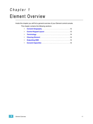 Chapter 1
Element Overview
    Inside this chapter you will find a general overview of your Element control console.
            This chapter contains the following sections:
                 •     Console Geography. . . . . . . . . . . . . . . . . . . . . . . . . . . . . . . . .12
                 •     Control Keypad Layout . . . . . . . . . . . . . . . . . . . . . . . . . . . . . .13
                 •     Terminology . . . . . . . . . . . . . . . . . . . . . . . . . . . . . . . . . . . . . . .14
                 •     Cleaning Element. . . . . . . . . . . . . . . . . . . . . . . . . . . . . . . . . . .14
                 •     Outputting DMX . . . . . . . . . . . . . . . . . . . . . . . . . . . . . . . . . . . .14
                 •     Console Capacities . . . . . . . . . . . . . . . . . . . . . . . . . . . . . . . . .15




1   Element Overview                                                                                                 11
 