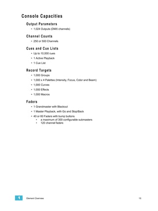 Console Capacities
      Output Parameters
          • 1,024 Outputs (DMX channels)

      Channel Counts
          • 250 or 500 Channels

      Cues and Cue Lists
          • Up to 10,000 cues
          • 1 Active Playback
          • 1 Cue List

      Record Targets
          • 1,000 Groups
          • 1,000 x 4 Palettes (Intensity, Focus, Color and Beam)
          • 1,000 Curves
          • 1,000 Effects
          • 1,000 Macros

      Faders
          • 1 Grandmaster with Blackout
          • 1 Master Playback, with Go and Stop/Back
          • 40 or 60 Faders with bump buttons
              • a maximum of 300 configurable submasters
              • 120 channel faders




1     Element Overview                                              15
 