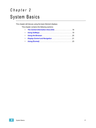Chapter 2
System Basics
    This chapter will discuss using the basic Element displays.
            This chapter contains the following sections:
                    •   The Central Information Area (CIA) . . . . . . . . . . . . . . . . . . . .18
                    •   Using Softkeys . . . . . . . . . . . . . . . . . . . . . . . . . . . . . . . . . . . . .19
                    •   Using the Browser . . . . . . . . . . . . . . . . . . . . . . . . . . . . . . . . . .20
                    •   Display Control and Navigation . . . . . . . . . . . . . . . . . . . . . . .21
                    •   Using [Format] . . . . . . . . . . . . . . . . . . . . . . . . . . . . . . . . . . . . .23




2   System Basics                                                                                                    17
 