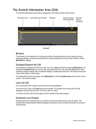 The Central Information Area (CIA)
       The Central Information Area (CIA) is displayed on the lower portion of the screen.


        Command Line       Command Line Prompt          Browser            Double arrows     CIA lock
                                                                           CIA show/hide     (shown
                                                                                             unlocked)




                                             Softkeys


       Browser
       The browser is the interface for numerous functions including saving a show, opening a show,
       changing settings, viewing record target lists, opening displays and many other functions. Press
       [Browser] to display.

       Collapse/Expand the CIA
       It is possible to collapse the CIA from view. You can collapse the CIA by pressing [Browser] or by
       clicking the double arrow icon on the right side above the CIA. The CIA will collapse from view,
       exposing a larger viewing area of whatever display is visible above the CIA. The double arrows will
       move to the bottom of the screen.
       To expand the CIA into view again, press [Browser] or click the double arrow at the bottom of the
       screen. The CIA will reopen.

       Lock the CIA
       You can lock the CIA in place to prevent it from being collapsed.
       To lock the CIA, click on the lock above the browser. The double arrow above the CIA will
       disappear and the lock will “lock” the CIA to hold it in place.
       To unlock the CIA, click the lock again and the double arrows will reappear.

       Command Line Prompt
       Directly above the command line, you will see red text that will prompt you for an action. The
       prompts will change between different displays and actions, and are useful information to aid you in
       programming.




18                                                                                       Element User Manual
 