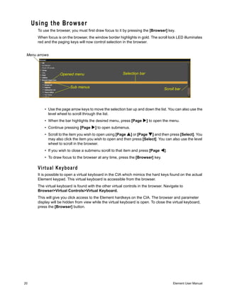 Using the Browser
       To use the browser, you must first draw focus to it by pressing the [Browser] key.
       When focus is on the browser, the window border highlights in gold. The scroll lock LED illuminates
       red and the paging keys will now control selection in the browser.


 Menu arrows




                    Opened menu                            Selection bar


                          Sub menus                                                  Scroll bar




           • Use the page arrow keys to move the selection bar up and down the list. You can also use the
             level wheel to scroll through the list.
           • When the bar highlights the desired menu, press [Page         ] to open the menu.
           • Continue pressing [Page      ] to open submenus.
           • Scroll to the item you wish to open using [Page ] or [Page ] and then press [Select]. You
             may also click the item you wish to open and then press [Select]. You can also use the level
             wheel to scroll in the browser.
           • If you wish to close a submenu scroll to that item and press [Page      ].
           • To draw focus to the browser at any time, press the [Browser] key.

       Virtual Keyboard
       It is possible to open a virtual keyboard in the CIA which mimics the hard keys found on the actual
       Element keypad. This virtual keyboard is accessible from the browser.
       The virtual keyboard is found with the other virtual controls in the browser. Navigate to
       Browser>Virtual Controls>Virtual Keyboard.
       This will give you click access to the Element hardkeys on the CIA. The browser and parameter
       display will be hidden from view while the virtual keyboard is open. To close the virtual keyboard,
       press the [Browser] button.




20                                                                                        Element User Manual
 