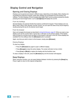 Display Control and Navigation
      Opening and Closing Displays
      Displays can be opened and closed in different ways, depending on the display. Many displays are
      accessible from Element’s keypad, while other displays are accessible from the browser and
      softkeys. The blind displays of record targets (also called “lists”) can be quickly accessed by double
      pressing the record target button, such as [Cue][Cue] will display the cue list.

      From the hardkeys
      Several displays are opened directly from buttons on Element’s keypad. Those displays are Live,
      Blind, Patch, Setup, Park, Browser, and ML Control. You can open list views of any record target by
      double-pressing the key for the desired record target

      From the browser
      Open and navigate the browser as described in Using the Browser, page 20. When you open a new
      display (such as the cue list index or group list), it will open on the primary display. If the display
      does not open to a monitor (such as setup or the browser) it will open in the CIA. Some displays are
      available from the softkeys when the [Browser] button is pressed.
      Again, any time you wish to return to the browser, simply press [Browser].

      Closing Displays
      To close any display:
          • Press the [Browser] key again to open a different display.
          • Press [Escape] to close the active display. The screen will return to live or blind.
          • Press [Live] or [Blind] to replace the display with the live/blind view.
      To close a display in the CIA, press the [Browser] key and the browser will reappear.

      Swap Displays
      When using two monitors, you can swap displays between monitors by pressing the [Swap] key.
      Press it again to return to the original configuration.




2     System Basics                                                                                        21
 