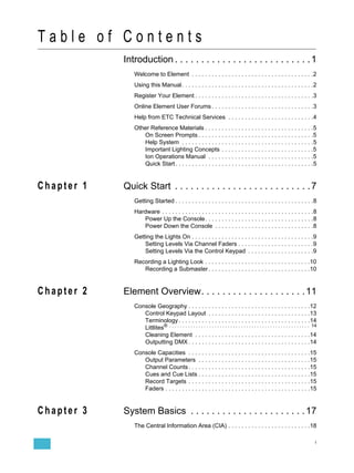 Table of Contents
            Introduction . . . . . . . . . . . . . . . . . . . . . . . . . . 1
               Welcome to Element . . . . . . . . . . . . . . . . . . . . . . . . . . . . . . . . . . . . .2
               Using this Manual . . . . . . . . . . . . . . . . . . . . . . . . . . . . . . . . . . . . . . . .2
               Register Your Element . . . . . . . . . . . . . . . . . . . . . . . . . . . . . . . . . . . .3
               Online Element User Forums . . . . . . . . . . . . . . . . . . . . . . . . . . . . . . .3
               Help from ETC Technical Services . . . . . . . . . . . . . . . . . . . . . . . . . .4
               Other Reference Materials . . . . . . . . . . . . . . . . . . . . . . . . . . . . . . . . .5
                  On Screen Prompts . . . . . . . . . . . . . . . . . . . . . . . . . . . . . . . . . . .5
                  Help System . . . . . . . . . . . . . . . . . . . . . . . . . . . . . . . . . . . . . . . .5
                  Important Lighting Concepts . . . . . . . . . . . . . . . . . . . . . . . . . . . .5
                  Ion Operations Manual . . . . . . . . . . . . . . . . . . . . . . . . . . . . . . . .5
                  Quick Start . . . . . . . . . . . . . . . . . . . . . . . . . . . . . . . . . . . . . . . . . .5


Chapter 1   Quick Start . . . . . . . . . . . . . . . . . . . . . . . . . . 7
               Getting Started . . . . . . . . . . . . . . . . . . . . . . . . . . . . . . . . . . . . . . . . . .8
               Hardware . . . . . . . . . . . . . . . . . . . . . . . . . . . . . . . . . . . . . . . . . . . . . .8
                  Power Up the Console. . . . . . . . . . . . . . . . . . . . . . . . . . . . . . . . .8
                  Power Down the Console . . . . . . . . . . . . . . . . . . . . . . . . . . . . . .8
               Getting the Lights On . . . . . . . . . . . . . . . . . . . . . . . . . . . . . . . . . . . . .9
                   Setting Levels Via Channel Faders . . . . . . . . . . . . . . . . . . . . . . .9
                   Setting Levels Via the Control Keypad . . . . . . . . . . . . . . . . . . . .9
               Recording a Lighting Look . . . . . . . . . . . . . . . . . . . . . . . . . . . . . . . .10
                  Recording a Submaster . . . . . . . . . . . . . . . . . . . . . . . . . . . . . . .10


Chapter 2   Element Overview. . . . . . . . . . . . . . . . . . . . 11
               Console Geography . . . . . . . . . . . . . . . . . . . . . . . . . . . . . . . . . . . . .12
                  Control Keypad Layout . . . . . . . . . . . . . . . . . . . . . . . . . . . . . . .13
                  Terminology . . . . . . . . . . . . . . . . . . . . . . . . . . . . . . . . . . . . . . . .14
                  Littlites® . . . . . . . . . . . . . . . . . . . . . . . . . . . . . . . . . . . . . . . . . . . . . . . . . . . . . 14
                  Cleaning Element . . . . . . . . . . . . . . . . . . . . . . . . . . . . . . . . . . .14
                  Outputting DMX . . . . . . . . . . . . . . . . . . . . . . . . . . . . . . . . . . . . .14
               Console Capacities . . . . . . . . . . . . . . . . . . . . . . . . . . . . . . . . . . . . .15
                  Output Parameters . . . . . . . . . . . . . . . . . . . . . . . . . . . . . . . . . .15
                  Channel Counts . . . . . . . . . . . . . . . . . . . . . . . . . . . . . . . . . . . . .15
                  Cues and Cue Lists . . . . . . . . . . . . . . . . . . . . . . . . . . . . . . . . . .15
                  Record Targets . . . . . . . . . . . . . . . . . . . . . . . . . . . . . . . . . . . . .15
                  Faders . . . . . . . . . . . . . . . . . . . . . . . . . . . . . . . . . . . . . . . . . . . .15


Chapter 3   System Basics . . . . . . . . . . . . . . . . . . . . . . 17
               The Central Information Area (CIA) . . . . . . . . . . . . . . . . . . . . . . . . .18

                                                                                                                                        i
 
