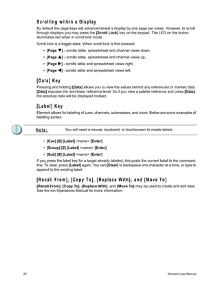 Scrolling within a Display
     By default the page keys will advance/retreat a display by one page per press. However, to scroll
     through displays you may press the [Scroll Lock] key on the keypad. The LED on the button
     illuminates red when in scroll lock mode.
     Scroll lock is a toggle state. When scroll lock is first pressed:
         • [Page     ] - scrolls table, spreadsheet and channel views down,
         • [Page     ] - scrolls table, spreadsheet and channel views up,
         • [Page     ] - scrolls table and spreadsheet views right,
         • [Page     ] - scrolls table and spreadsheet views left.

     [Data] Key
     Pressing and holding [Data] allows you to view the values behind any referenced or marked data.
     [Data] exposes the next lower reference level. So if you view a palette reference and press [Data],
     the absolute data will be displayed instead.

     [Label] Key
     Element allows for labeling of cues, channels, submasters, and more. Below are some examples of
     labeling syntax:


     Note:             You will need a mouse, keyboard, or touchscreen to create labels.


         • [Cue] [6] [Label] <name> [Enter]
         • [Group] [3] [Label] <name> [Enter]
         • [Sub] [8] [Label] <name> [Enter]
     If you press the label key for a target already labeled, this posts the current label to the command
     line. To clear, press [Label] again. You can [Clear] to backspace one character at a time, or type to
     append to the existing label.

     [Recall From], [Copy To], {Replace With}, and {Move To}
     [Recall From], [Copy To], {Replace With}, and {Move To} may be used to create and edit data.
     See the Ion Operations Manual for more information.




22                                                                                      Element User Manual
 