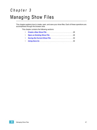 Chapter 3
Managing Show Files
    This chapter explains how to create, open, and save your show files. Each of these operations are
    accomplished through the browser area.
            This chapter contains the following sections:
                 •   Create a New Show File. . . . . . . . . . . . . . . . . . . . . . . . . . . . . .28
                 •   Open an Existing Show File . . . . . . . . . . . . . . . . . . . . . . . . . .28
                 •   Saving the Current Show File . . . . . . . . . . . . . . . . . . . . . . . . .30
                 •   Using Save As . . . . . . . . . . . . . . . . . . . . . . . . . . . . . . . . . . . . .30




3   Managing Show Files                                                                                          27
 