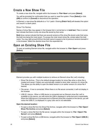 Create a New Show File
       To create a new show file, navigate within the browser to: File> New> and press [Select].
       You will be prompted for confirmation that you want to reset the system. Press [Select] or click
       {OK} to confirm or {Cancel} to discontinue the operation.
       In Element, a new show file defaults to a 1 to 1 patch. Clicking {Patch 1to1} will deselect the option
       and result in a blank patch.

       Show File Names
       Names of show files may appear in the browser list in normal text or in bold text. Files in normal
       text indicate that there is only one show file stored by that name.
       Bold show names indicate that there are several versions of the show file stored under that name,
       the bold one being the most recent. To access the most recent show file, simply select the bold
       name. You may right arrow [ ] from the bold name to expand a list of previous versions beneath it
       in the browser. Select the desired show from the expanded list.

     Open an Existing Show File
       To open an existing Element show file, navigate within the browser to: File> Open> and press
       [Select].




       Element provides you with multiple locations to retrieve an Element show file (.esf) including:
           • Show File Archive - This is the default storage location for show files when a show file is
             created and saved. Folders are automatically created to store older versions of a show file.
             This allows you the ability to open the latest version or an earlier version of a show file if
             desired.
           • File server - if one is connected. When there is no file server connected, it will not display in
             the browser.
           • USB (E:) device - When a USB device is connected and an Element show file (.esf) is
             available on the device, you will notice the USB is displayed in white text and is expandable.
             When the USB device is connected and no Element show file is loaded on the device, you will
             notice the USB (F:) is displayed in a grey color and is not selectable.

       Open the desired location:
           • To open a show file from the Show File Archive, navigate within the browser to: File> Open>
             Show File Archive and press [Select].
           • To open a show file from the file server, navigate within the browser to: File > Open> File
             Server> and press [Select].
           • To open a show file from a USB device, navigate within the browser to: File> Open> USB (E:)
             and press [Select].


28                                                                                         Element User Manual
 