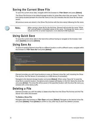 Saving the Current Show File
       To save the current show data, navigate within the browser to: File> Save> and press [Select].
       The Show File Archive is the default storage location for show files when they are saved. The new
       time stamp located beneath the show file name on the CIA indicates that the show file has been
       saved.
       All previous saves are stored in the Show File Archive with the time stamp following the file name.


       Note:             When saving a show file for the first time, Element will provide the name "Show
                         File" and will attach a time/date stamp to the name. To change the name, use a
                         mouse and the on-screen keyboard, or an attached USB keyboard.


     Using Quick Save
       To save the current show data to the hard drive without having to navigate to the browser, hold
       down [Update] and press [Select].

     Using Save As
       To save an existing Element show file to a different location or with a different name, navigate within
       the browser to: File> Save As> and press [Select].




       Element provides you with three locations to save an Element show file (.esf) including the Show
       File Archive, the File Server (if connected) or a USB device (if connected).
       Navigate to the desired storage location and press [Select]. When using “Save As” to save the
       show file to a specific location, the alphanumeric keypad will display on the CIA. Name the show file
       and press [Enter]. The show file will be saved in the specified location with the show file name you
       entered with a time stamp suffix.

     Deleting a File
       Element provides you with the ability to delete show files from the Show File Archive and the File
       Server from within the browser.

       To Delete a Show File
       Navigate within the browser to: File> Open and press [Select]. Navigate to the desired show file
       and press [Delete]. Press [Enter] to confirm or any other key to abort the deletion process.




30                                                                                         Element User Manual
 