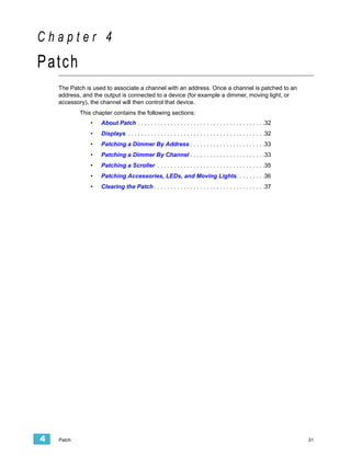 Chapter 4
Patch
    The Patch is used to associate a channel with an address. Once a channel is patched to an
    address, and the output is connected to a device (for example a dimmer, moving light, or
    accessory), the channel will then control that device.
            This chapter contains the following sections:
                •   About Patch . . . . . . . . . . . . . . . . . . . . . . . . . . . . . . . . . . . . . . .32
                •   Displays . . . . . . . . . . . . . . . . . . . . . . . . . . . . . . . . . . . . . . . . . .32
                •   Patching a Dimmer By Address . . . . . . . . . . . . . . . . . . . . . . .33
                •   Patching a Dimmer By Channel . . . . . . . . . . . . . . . . . . . . . . .33
                •   Patching a Scroller . . . . . . . . . . . . . . . . . . . . . . . . . . . . . . . . .35
                •   Patching Accessories, LEDs, and Moving Lights. . . . . . . . .36
                •   Clearing the Patch . . . . . . . . . . . . . . . . . . . . . . . . . . . . . . . . . .37




4   Patch                                                                                                            31
 