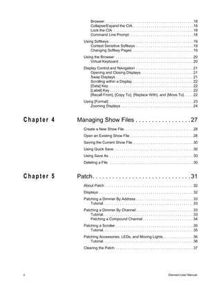 Browser . . . . . . . . . . . . . . . . . . . . . . . . . . . . . . . . . . . . . . . . . . .18
                     Collapse/Expand the CIA. . . . . . . . . . . . . . . . . . . . . . . . . . . . . .18
                     Lock the CIA . . . . . . . . . . . . . . . . . . . . . . . . . . . . . . . . . . . . . . .18
                     Command Line Prompt . . . . . . . . . . . . . . . . . . . . . . . . . . . . . . .18
               Using Softkeys . . . . . . . . . . . . . . . . . . . . . . . . . . . . . . . . . . . . . . . . .19
                   Context Sensitive Softkeys . . . . . . . . . . . . . . . . . . . . . . . . . . . .19
                   Changing Softkey Pages . . . . . . . . . . . . . . . . . . . . . . . . . . . . . .19
               Using the Browser . . . . . . . . . . . . . . . . . . . . . . . . . . . . . . . . . . . . . .20
                   Virtual Keyboard . . . . . . . . . . . . . . . . . . . . . . . . . . . . . . . . . . . .20
               Display Control and Navigation . . . . . . . . . . . . . . . . . . . . . . . . . . . .21
                   Opening and Closing Displays. . . . . . . . . . . . . . . . . . . . . . . . . .21
                   Swap Displays . . . . . . . . . . . . . . . . . . . . . . . . . . . . . . . . . . . . . .21
                   Scrolling within a Display . . . . . . . . . . . . . . . . . . . . . . . . . . . . . .22
                   [Data] Key . . . . . . . . . . . . . . . . . . . . . . . . . . . . . . . . . . . . . . . . .22
                   [Label] Key. . . . . . . . . . . . . . . . . . . . . . . . . . . . . . . . . . . . . . . . .22
                   [Recall From], [Copy To], {Replace With}, and {Move To}. . . . .22
               Using [Format] . . . . . . . . . . . . . . . . . . . . . . . . . . . . . . . . . . . . . . . . .23
                   Zooming Displays . . . . . . . . . . . . . . . . . . . . . . . . . . . . . . . . . . .24


Chapter 4   Managing Show Files . . . . . . . . . . . . . . . . . 27
               Create a New Show File. . . . . . . . . . . . . . . . . . . . . . . . . . . . . . . . . .28
               Open an Existing Show File . . . . . . . . . . . . . . . . . . . . . . . . . . . . . . .28
               Saving the Current Show File. . . . . . . . . . . . . . . . . . . . . . . . . . . . . .30
               Using Quick Save . . . . . . . . . . . . . . . . . . . . . . . . . . . . . . . . . . . . . . .30
               Using Save As . . . . . . . . . . . . . . . . . . . . . . . . . . . . . . . . . . . . . . . . .30
               Deleting a File . . . . . . . . . . . . . . . . . . . . . . . . . . . . . . . . . . . . . . . . .30


Chapter 5   Patch. . . . . . . . . . . . . . . . . . . . . . . . . . . . . . 31
               About Patch . . . . . . . . . . . . . . . . . . . . . . . . . . . . . . . . . . . . . . . . . . .32
               Displays . . . . . . . . . . . . . . . . . . . . . . . . . . . . . . . . . . . . . . . . . . . . . .32
               Patching a Dimmer By Address . . . . . . . . . . . . . . . . . . . . . . . . . . . .33
                   Tutorial. . . . . . . . . . . . . . . . . . . . . . . . . . . . . . . . . . . . . . . . . . . .33
               Patching a Dimmer By Channel . . . . . . . . . . . . . . . . . . . . . . . . . . . .33
                   Tutorial. . . . . . . . . . . . . . . . . . . . . . . . . . . . . . . . . . . . . . . . . . . .33
                   Patching a Compound Channel. . . . . . . . . . . . . . . . . . . . . . . . .34
               Patching a Scroller . . . . . . . . . . . . . . . . . . . . . . . . . . . . . . . . . . . . . .35
                   Tutorial. . . . . . . . . . . . . . . . . . . . . . . . . . . . . . . . . . . . . . . . . . . .35
               Patching Accessories, LEDs, and Moving Lights . . . . . . . . . . . . . . .36
                   Tutorial. . . . . . . . . . . . . . . . . . . . . . . . . . . . . . . . . . . . . . . . . . . .36
               Clearing the Patch . . . . . . . . . . . . . . . . . . . . . . . . . . . . . . . . . . . . . .37




ii                                                                                        Element User Manual
 