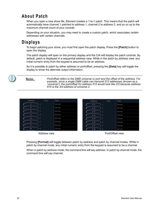 About Patch
       When you open a new show file, Element creates a 1-to-1 patch. This means that the patch will
       automatically have channel 1 patched to address 1, channel 2 to address 2, and so on up to the
       maximum channel count of your console.
       Depending on your situation, you may need to create a custom patch, which associates certain
       addresses with certain channels.

     Displays
       To begin patching your show, you must first open the patch display. Press the [Patch] button to
       open the display.
       The patch display will open on the primary display and the CIA will display the patch controls. By
       default, patch is displayed in a sequential address view. While in the patch by address view, any
       initial numeric entry from the keypad is assumed to be an address.
       As it is possible to patch by either address or port/offset, pressing the [Data] key will toggle the
       display to show the alternate output information.


      Note:              Port/offset refers to the DMX universe or port and the offset of the address. For
                         example, since a single DMX cable can transmit 512 addresses (known as a
                         “universe”), the port/offset for address 515 would look like 2/3 because address
                         515 is the 3rd address of universe 2.




                 Address view                                                Port/Offset view


       Pressing [Format] will toggle between patch by address and patch by channel modes. While in
       patch by channel mode, any initial numeric entry from the keypad is assumed to be a channel.
       When in patch by address mode, the command line will say address. In patch by channel mode, the
       command line will say channel.




32                                                                                         Element User Manual
 