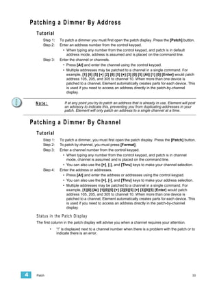 Patching a Dimmer By Address
      Tutorial
          Step 1:     To patch a dimmer you must first open the patch display. Press the [Patch] button.
          Step 2:     Enter an address number from the control keypad.
                        • When typing any number from the control keypad, and patch is in default
                          address mode, address is assumed and is placed on the command line.
          Step 3:     Enter the channel or channels.
                        • Press [At] and enter the channel using the control keypad.
                        • Multiple addresses may be patched to a channel in a single command. For
                          example, [1] [0] [5] [+] [2] [0] [5] [+] [3] [0] [5] [At] [1] [0] [Enter] would patch
                          address 105, 205, and 305 to channel 10. When more than one device is
                          patched to a channel, Element automatically creates parts for each device. This
                          is used if you need to access an address directly in the patch-by-channel
                          display.


     Note:               If at any point you try to patch an address that is already in use, Element will post
                         an advisory to indicate this, preventing you from duplicating addresses in your
                         patch. Element will only patch an address to a single channel at a time.


    Patching a Dimmer By Channel
      Tutorial
          Step 1:     To patch a dimmer, you must first open the patch display. Press the [Patch] button.
          Step 2:     To patch by channel, you must press [Format].
          Step 3:     Enter a channel number from the control keypad.
                        • When typing any number from the control keypad, and patch is in channel
                          mode, channel is assumed and is placed on the command line.
                        • You can also use the [+], [-], and [Thru] keys to make your channel selection.
          Step 4:     Enter the address or addresses.
                        • Press [At] and enter the address or addresses using the control keypad.
                        • You can also use the [+], [-], and [Thru] keys to make your address selection.
                        • Multiple addresses may be patched to a channel in a single command. For
                          example, [1][0] [At] [1][0][5] [+] [2][0][5] [+] [3][0][5] [Enter] would patch
                          address 105, 205, and 305 to channel 10. When more than one device is
                          patched to a channel, Element automatically creates parts for each device. This
                          is used if you need to access an address directly in the patch-by-channel
                          display.

      Status in the Patch Display
      The first column in the patch display will advise you when a channel requires your attention.
              •     “!” is displayed next to a channel number when there is a problem with the patch or to
                    indicate there is an error.




4     Patch                                                                                                  33
 