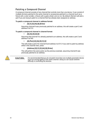 Patching a Compound Channel
     A compound channel consists of any channel that controls more than one device. It can consist of
     mutliple dimmers patched to the same channel or accessories patched to a channel (such as a
     fixture with a color scroller, a fixture with a gobo wheel, and so on). By default, Element will add a
     part if you are trying to patch to a channel that has already been assigned an address.

     To patch a compound channel in address format:
                •     [5] [1] [3] [At] [8] [Enter]
             Assuming channel 8 was previously patched to an address, this will create a part 2 and
             address it at 513.

     To patch a compound channel in channel format:
                •     [9] [At] [5] [4] [0]
             Assuming that channel 9 is already patched to an address, this will create a part 2 and
             address it at 540.
                •     [8] [Part] [2] [At] [5] [1] [3]
             This will create a part 2 for channel 8 and address it at 513. If you wish to patch by address
             while in the channel view, press:
                •     [Address] [5] [1] [3] [At] [8] [Enter]
             This will perform the same action as the previous example, assuming channel 8 was
             previously patched to an address.


     CAUTION:          It is recommended that you do not patch more than one multiple-parameter device
                       (such as moving lights) to the same channel. Doing so can cause extreme
                       difficulty in controlling the devices.




34                                                                                      Element User Manual
 