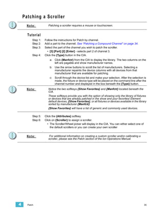 Patching a Scroller
      Note:                Patching a scroller requires a mouse or touchscreen.


      Tutorial
          Step 1:       Follow the instructions for Patch by channel.
          Step 2:       Add a part to the channel. See “Patching a Compound Channel” on page 34.
          Step 3:       Select the part of the channel you wish to patch the scroller.
                          • [3] [Part] [2] [Enter] - selects part 2 of channel 3.
          Step 4:       Click the {Type} button in the CIA.
                            a: Click {Manfctr} from the CIA to display the library. The two columns on the
                               left are pagable and show manufacturer names.
                            b: Use the arrow buttons to scroll the list of manufacturers. Selecting a
                               manufacturer repaints the device columns with all devices from that
                               manufacturer that are available for patching.
                            c:   Scroll through the device list and make your selection. After the selection is
                                 made, the fixture or device type will be placed on the command line after the
                                 channel number and displayed in the box beneath the {Type} button.

      Note:                Notice the two softkeys {Show Favorites} and {Manfctr} located beneath the
                           CIA.
                           These softkeys provide you with the option of showing only the library of fixtures
                           or devices that are already patched in the show and your favorites/ Element
                           default devices, {Show Favorites}, or all fixtures or devices available in the library
                           sorted by manufacturer {Manfctr}.
                           {Show Favorites} will have a list of generic and commonly used devices.

          Step 5:       Click the {Attributes} softkey.
          Step 6:       Click on {Scroller} to assign a scroller.
                          • The Scroller/Wheel picker will display in the CIA. You can either select one of
                            the default scrollers or you can create your own scroller
                    .

      Note:                 For additional information on creating a custom scroller and/or calibrating a
                           scroller, please see the Patch section of the Ion Operations Manual.




4     Patch                                                                                                    35
 