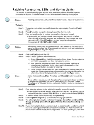 Patching Accessories, LEDs, and Moving Lights
       The process of patching moving lights requires more detail than patching a dimmer. Specific
       information is required for more advanced control of the features offered by moving lights.


      Note:              Patching accessories, LEDs, and Moving lights require a mouse or touchscreen.


       Tutorial
           Step 1:   To patch a moving light you must first open the patch display. Press the [Patch]
                     button.
           Step 2:   Press [Format] to change the display to patch by channel mode.
           Step 3:   Enter a channel number or multiple numbers from the control keypad.
                       • When typing any number from the control keypad, and patch is in default
                         channel mode, channel is assumed and is placed on the command line. You
                         can use the [+], [-] and [Thru] keys to make your channel selection.
                         For example: [1] [0] [1] [Thru] [1] [1] [0]


      Note:              Alternatively, when patch is in address mode, DMX address is assumed and is
                         placed on the command line. Channel mode and address mode are toggled using
                         the [Format] key in the patch display.

           Step 4:   Click the {Type} button in the CIA.
           Step 5:   Select a device type from the fixture library.
                          a: Press {Manfctr} from the CIA to display the fixture library. The two columns
                             on the left are pagable and show manufacturer names.
                          b: Use the arrow buttons to scroll the list of manufacturers. Selecting a
                             manufacturer repaints the device columns with all devices from that
                             manufacturer that are available for patching.
                          c:   Scroll through the device list and make your selection. After the selection is
                               made, the fixture or device type will be placed on the command line after the
                               channel number and displayed in the box beneath the {Type} button.

      Note:              Notice the two softkeys {Show Favorites} and {Manfctr} located beneath the
                         CIA.
                         These softkeys provide you with the option of showing only the library of fixtures
                         or devices that are already patched in the show and your favorites, {Show
                         Favorites}, or all fixtures or devices available in the library sorted by manufacturer
                         {Manfctr}.

           Step 6:  Enter a starting address for the selected channel or group of channels.
                       • Press [At] and enter the address using the control keypad. The address may be
                         entered in standard format ([1] [0] [2] [5]) or by using port and offset ([3] [/] [1]).
           Step 7: To select a device interface (optional), click {Interface}.
           Step 8: Click the {Attributes} softkey to set detailed moving light attributes.
           Step 9: The following buttons may be available on this page: {Invert Pan} and {Invert Tilt},
                    {Swap}, {Scroller}, {Gobo Wheel}, {Color Wheel}, {Preheat}, {Proportion}, and
                    {Curve}.
           Step 10: If your moving light includes parameters such as a color scroller or gobo wheel and
                    you have custom gels or non-standard patterns installed, use the Scroller/Wheel
                    Picker and the Editor to modify the device patched. The more specific your patch data



36                                                                                          Element User Manual
 