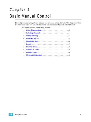 Chapter 5
Basic Manual Control
    Element provides a variety of ways to select and command control channels. This chapter identifies
    the many basic ways you can select channels and manipulate show data within Element.
             This chapter contains the following sections:
                  •   Using Channel Faders . . . . . . . . . . . . . . . . . . . . . . . . . . . . . . .40
                  •   Selecting Channels . . . . . . . . . . . . . . . . . . . . . . . . . . . . . . . . .41
                  •   Setting Intensity . . . . . . . . . . . . . . . . . . . . . . . . . . . . . . . . . . . .43
                  •   Using +% and -% . . . . . . . . . . . . . . . . . . . . . . . . . . . . . . . . . . .45
                  •   Remainder Dim. . . . . . . . . . . . . . . . . . . . . . . . . . . . . . . . . . . . .46
                  •   Sneak . . . . . . . . . . . . . . . . . . . . . . . . . . . . . . . . . . . . . . . . . . . .47
                  •   Channel Check . . . . . . . . . . . . . . . . . . . . . . . . . . . . . . . . . . . . .48
                  •   Address at Level . . . . . . . . . . . . . . . . . . . . . . . . . . . . . . . . . . .48
                  •   Address Check. . . . . . . . . . . . . . . . . . . . . . . . . . . . . . . . . . . . .48
                  •   Moving Light Control. . . . . . . . . . . . . . . . . . . . . . . . . . . . . . . .48




5   Basic Manual Control                                                                                                39
 