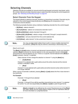 Selecting Channels
      Selected channels are available for manual control through keypad commands, level wheel, and/or
      ML controls. Element provides interactive ways to select channels including the control keypad and
      groups. See “Selecting and Recalling Groups” on page 85.

      Select Channels From the Keypad
      The keypad defaults to selecting channels, therefore no channel key is provided. Channels may be
      selected on the control keypad using the [+], [-], and [Thru] keys for consecutive or non-
      consecutive channel selection.
      The following examples illustrate various methods of selecting channels from the control keypad:
          • [5] [Enter] - selects channel 5.
          • [5] [+] [7] [Enter] - selects non-consecutive channels 5 and 7.
          • [5] [thru] [9] [Enter]- selects channels 5 through 9.
          • [2] [thru] [8] [-] [5] [Enter] - selects a range of channels 2 through 8, except channel 5.
          • [-] [6] [Enter] - removes channel 6 from the current selection list.
          • [+] [1] [Enter] - adds channel 1 to the current list of channels.


     Note:               You may use [+] and [-] multiple times to add or remove multiple channels from
                         the selection. [Thru] lists may be entered in ascending or descending order.


      [Next] and [Last]
      The [Next] and [Last] buttons increment and decrement channel selection. If only one channel is
      selected, [Next] increments the channel selection to the next sequential channel, while [Last]
      decrements the channel selection by one. If there is no specific channel selected when [Next] or
      [Last] is pressed, channel 1 is selected.
               Select channel 10 then change the selection to channel 11 using the [Next] key:
                   •    [1] [0] [Enter]
               Channel 10 is selected with a gold outline around the entire channel and the channel
               number is indicated in white.
                   •    [Next]
               Channel 11 is now selected with a gold outline and white channel number while channel 10
               is no longer selected.
      When a group of channels is selected, pressing [Next] or [Last] selects the first or last channel in
      the channel list.
      For Example:
               Channels 11 through 20 are selected:
                   •    [Next]
               Channels 11 through 20 are still the specified channel list but only channel 11 is selected
               for control. You can now sequentially press [Next] or [Last] to cycle through the list.


     Note:               [Next] and [Last] can be affected by the current Flexichannel (use of the [Flexi]
                         key) state. Please see the System Basics chapter of the Ion Operations Manual
                         for more information on using flexichannel.




5     Basic Manual Control                                                                                41
 