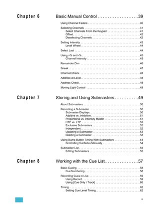 Chapter 6   Basic Manual Control . . . . . . . . . . . . . . . . . 39
               Using Channel Faders . . . . . . . . . . . . . . . . . . . . . . . . . . . . . . . . . . .40
               Selecting Channels . . . . . . . . . . . . . . . . . . . . . . . . . . . . . . . . . . . . .41
                   Select Channels From the Keypad . . . . . . . . . . . . . . . . . . . . . .41
                   Offset . . . . . . . . . . . . . . . . . . . . . . . . . . . . . . . . . . . . . . . . . . . . .42
                   Deselecting Channels . . . . . . . . . . . . . . . . . . . . . . . . . . . . . . . .42
               Setting Intensity . . . . . . . . . . . . . . . . . . . . . . . . . . . . . . . . . . . . . . . .43
                   Level Wheel . . . . . . . . . . . . . . . . . . . . . . . . . . . . . . . . . . . . . . . .44
               Select Last . . . . . . . . . . . . . . . . . . . . . . . . . . . . . . . . . . . . . . . . . . . .44
               Using +% and -% . . . . . . . . . . . . . . . . . . . . . . . . . . . . . . . . . . . . . . .45
                   Channel Intensity . . . . . . . . . . . . . . . . . . . . . . . . . . . . . . . . . . . .45
               Remainder Dim . . . . . . . . . . . . . . . . . . . . . . . . . . . . . . . . . . . . . . . .46
               Sneak . . . . . . . . . . . . . . . . . . . . . . . . . . . . . . . . . . . . . . . . . . . . . . . .47
               Channel Check . . . . . . . . . . . . . . . . . . . . . . . . . . . . . . . . . . . . . . . . .48
               Address at Level. . . . . . . . . . . . . . . . . . . . . . . . . . . . . . . . . . . . . . . .48
               Address Check . . . . . . . . . . . . . . . . . . . . . . . . . . . . . . . . . . . . . . . . .48
               Moving Light Control . . . . . . . . . . . . . . . . . . . . . . . . . . . . . . . . . . . .48


Chapter 7   Storing and Using Submasters . . . . . . . . . . 49
               About Submasters . . . . . . . . . . . . . . . . . . . . . . . . . . . . . . . . . . . . . .50
               Recording a Submaster . . . . . . . . . . . . . . . . . . . . . . . . . . . . . . . . . .50
                  Submaster Displays. . . . . . . . . . . . . . . . . . . . . . . . . . . . . . . . . .50
                  Additive vs. Inhibitive . . . . . . . . . . . . . . . . . . . . . . . . . . . . . . . . .51
                  Proportional vs. Intensity Master . . . . . . . . . . . . . . . . . . . . . . . .51
                  HTP vs. LTP . . . . . . . . . . . . . . . . . . . . . . . . . . . . . . . . . . . . . . .52
                  Exclusive Submasters . . . . . . . . . . . . . . . . . . . . . . . . . . . . . . . .52
                  Independent. . . . . . . . . . . . . . . . . . . . . . . . . . . . . . . . . . . . . . . .52
                  Updating a Submaster . . . . . . . . . . . . . . . . . . . . . . . . . . . . . . . .53
                  Deleting a Submaster . . . . . . . . . . . . . . . . . . . . . . . . . . . . . . . .53
               Using Bump Button Timing With Submasters . . . . . . . . . . . . . . . . .54
                   Controlling Subfades Manually . . . . . . . . . . . . . . . . . . . . . . . . .54
               Submaster List . . . . . . . . . . . . . . . . . . . . . . . . . . . . . . . . . . . . . . . . .55
                  Editing Submasters . . . . . . . . . . . . . . . . . . . . . . . . . . . . . . . . . .55


Chapter 8   Working with the Cue List . . . . . . . . . . . . . . 57
               Basic Cueing . . . . . . . . . . . . . . . . . . . . . . . . . . . . . . . . . . . . . . . . . .58
                   Cue Numbering . . . . . . . . . . . . . . . . . . . . . . . . . . . . . . . . . . . . .58
               Recording Cues in Live . . . . . . . . . . . . . . . . . . . . . . . . . . . . . . . . . .59
                  Using Record . . . . . . . . . . . . . . . . . . . . . . . . . . . . . . . . . . . . . . .59
                  Using [Cue Only / Track] . . . . . . . . . . . . . . . . . . . . . . . . . . . . . .60
               Timing. . . . . . . . . . . . . . . . . . . . . . . . . . . . . . . . . . . . . . . . . . . . . . . .62
                   Setting Cue Level Timing. . . . . . . . . . . . . . . . . . . . . . . . . . . . . .62


                                                                                                                   iii
 