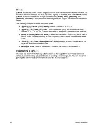 Offset
     {Offset} is a feature used to select a range of channels from within a broader channel selection. For
     the offset feature to function, you must first select a group of channels, then click {Offset}. When
     {Offset} is clicked, the softkeys change to the following: {Even}, {Odd}, {Reverse}, and
     {Random}. These keys, along with the numeric keys from the keypad are used to create channel
     offsets.
     The following examples illustrate how offset works:
         • [1] [thru] [10] {Offset} {Even} [Enter] - selects channels 2, 4, 6, 8, 10.
         • [1] [thru] [2] [0] {Offset} [3] [Enter] - from the selected group, this syntax would select
           channels 1, 4, 7, 10, 13, 16, 19 which is an offset of every third channel from the selection.
         • {Group 5} {Offset} {Random} [Enter] - selects all channels in Group 5 and places them in
           random order. This selection may be used only temporarily or it may be recorded to a new
           Group.
         • [1] [thru] [2] [0] {Offset} {Even} {Random} [Enter] - selects all even channels within the
           range and puts them in random order.
         • {Offset} [4] [Enter] -selects every fourth channel in the current channel selection.

     Deselecting Channels
     Channels are deselected when any action is taken on the keypad that is unrelated to manual
     control, such as recording groups and cues, or updating a record target, etc. You can also press
     [Clear] after a terminated command line to clear the channel selection.




42                                                                                      Element User Manual
 
