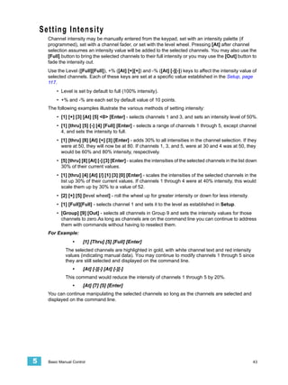 Setting Intensity
      Channel intensity may be manually entered from the keypad, set with an intensity palette (if
      programmed), set with a channel fader, or set with the level wheel. Pressing [At] after channel
      selection assumes an intensity value will be added to the selected channels. You may also use the
      [Full] button to bring the selected channels to their full intensity or you may use the [Out] button to
      fade the intensity out.
      Use the Level ([Full][Full]), +% ([At] [+][+]) and -% ([At] [-][-]) keys to affect the intensity value of
      selected channels. Each of these keys are set at a specific value established in the Setup, page
      117.
          • Level is set by default to full (100% intensity).
          • +% and -% are each set by default value of 10 points.
      The following examples illustrate the various methods of setting intensity:
          • [1] [+] [3] [At] [5] <0> [Enter] - selects channels 1 and 3, and sets an intensity level of 50%.
          • [1] [thru] [5] [-] [4] [Full] [Enter] - selects a range of channels 1 through 5, except channel
            4, and sets the intensity to full.
          • [1] [thru] [8] [At] [+] [3] [Enter] - adds 30% to all intensities in the channel selection. If they
            were at 50, they will now be at 80. If channels 1, 3, and 5, were at 30 and 4 was at 50, they
            would be 60% and 80% intensity, respectively.
          • [5] [thru] [8] [At] [-] [3] [Enter] - scales the intensities of the selected channels in the list down
            30% of their current values.
          • [1] [thru] [4] [At] [/] [1] [3] [0] [Enter] - scales the intensities of the selected channels in the
            list up 30% of their current values. If channels 1 through 4 were at 40% intensity, this would
            scale them up by 30% to a value of 52.
          • [2] [+] [5] [level wheel] - roll the wheel up for greater intensity or down for less intensity.
          • [1] [Full][Full] - selects channel 1 and sets it to the level as established in Setup.
          • [Group] [9] [Out] - selects all channels in Group 9 and sets the intensity values for those
            channels to zero.As long as channels are on the command line you can continue to address
            them with commands without having to reselect them.
      For Example:
                   •    [1] [Thru] [5] [Full] [Enter]
               The selected channels are highlighted in gold, with white channel text and red intensity
               values (indicating manual data). You may continue to modify channels 1 through 5 since
               they are still selected and displayed on the command line.
                   •    [At] [-][-] [At] [-][-]
               This command would reduce the intensity of channels 1 through 5 by 20%.
                   •    [At] [7] [5] [Enter]
      You can continue manipulating the selected channels so long as the channels are selected and
      displayed on the command line.




5     Basic Manual Control                                                                                     43
 