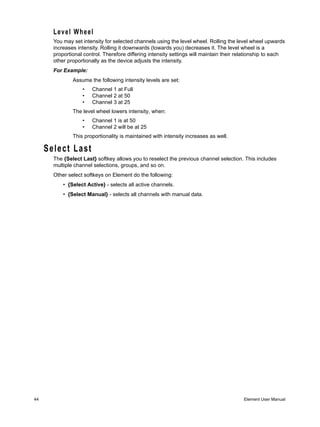 Level Wheel
       You may set intensity for selected channels using the level wheel. Rolling the level wheel upwards
       increases intensity. Rolling it downwards (towards you) decreases it. The level wheel is a
       proportional control. Therefore differing intensity settings will maintain their relationship to each
       other proportionally as the device adjusts the intensity.
       For Example:
               Assume the following intensity levels are set:
                   •   Channel 1 at Full
                   •   Channel 2 at 50
                   •   Channel 3 at 25
               The level wheel lowers intensity, when:
                   •   Channel 1 is at 50
                   •   Channel 2 will be at 25
               This proportionality is maintained with intensity increases as well.

     Select Last
       The {Select Last} softkey allows you to reselect the previous channel selection. This includes
       multiple channel selections, groups, and so on.
       Other select softkeys on Element do the following:
           • {Select Active} - selects all active channels.
           • {Select Manual} - selects all channels with manual data.




44                                                                                        Element User Manual
 