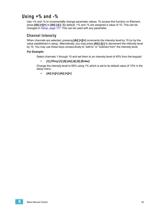 Using +% and -%
      Use +% and -% to incrementally change parameter values. To access this function on Element,
      press [At] [+][+] or [At] [-][-]. By default, +% and -% are assigned a value of 10. This can be
      changed in Setup, page 117. This can be used with any parameter.

      Channel Intensity
      When channels are selected, pressing [At] [+][+] increments the intensity level by 10 (or by the
      value established in setup. Alternatively, you may press [At] [-][-] to decrement the intensity level
      by 10. You may use these keys consecutively to “add to” or “subtract from” the intensity level.
      For Example:
               Select channels 1 through 10 and set them to an intensity level of 45% from the keypad.
                   •    [1] [Thru] [1] [0] [At] [4] [5] [Enter]
               Change the intensity level to 65% using +% which is set to its default value of 10% in the
               setup menu.
                   •    [At] [+][+] [At] [+][+]




5     Basic Manual Control                                                                               45
 