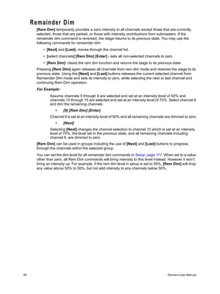 Remainder Dim
      [Rem Dim] temporarily provides a zero intensity to all channels except those that are currently
      selected, those that are parked, or those with intensity contributions from submasters. If the
      remainder dim command is reversed, the stage returns to its previous state. You may use the
      following commands for remainder dim:
          • [Next] and [Last]- moves through the channel list.
          • [select channels] [Rem Dim] [Enter] - sets all non-selected channels to zero
          • [Rem Dim]- clears the rem dim function and returns the stage to its previous state
      Pressing [Rem Dim] again releases all channels from rem dim mode and restores the stage to its
      previous state. Using the [Next] and [Last] buttons releases the current selected channel from
      Remainder Dim mode and sets its intensity to zero, while selecting the next or last channel and
      continuing Rem Dim operation.
      For Example:
              Assume channels 5 through 9 are selected and set at an intensity level of 50% and
              channels 10 through 15 are selected and set at an intensity level of 70%. Select channel 9
              and dim the remaining channels.
                 •    [9] [Rem Dim] [Enter]
              Channel 9 is set at an intensity level of 50% and all remaining channels are dimmed to zero.
                 •    [Next]
              Selecting [Next] changes the channel selection to channel 10 which is set at an intensity
              level of 70%, the level set in the previous state, and all remaining channels including
              channel 9, are dimmed to zero.
      [Rem Dim] can be used in groups including the use of [Next] and [Last] buttons to progress
      through the channels within the selected group.
      You can set the dim level for all remainder dim commands in Setup, page 117. When set to a value
      other than zero, all Rem Dim commands will bring intensity to this level instead. However it won’t
      bring an intensity up. For example, if the rem dim level in setup is set to 50%, [Rem Dim] will drop
      any value above 50% to 50%, but not add intensity to any channels below 50%.




46                                                                                      Element User Manual
 