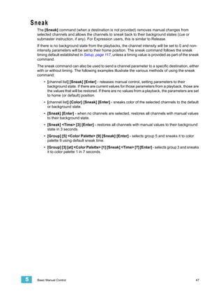 Sneak
     The [Sneak] command (when a destination is not provided) removes manual changes from
     selected channels and allows the channels to sneak back to their background states (cue or
     submaster instruction, if any). For Expression users, this is similar to Release.
     If there is no background state from the playbacks, the channel intensity will be set to 0 and non-
     intensity parameters will be set to their home position. The sneak command follows the sneak
     timing default established in Setup, page 117, unless a timing value is provided as part of the sneak
     command.
     The sneak command can also be used to send a channel parameter to a specific destination, either
     with or without timing. The following examples illustrate the various methods of using the sneak
     command:
         • [channel list] [Sneak] [Enter] - releases manual control, setting parameters to their
           background state. If there are current values for those parameters from a playback, those are
           the values that will be restored. If there are no values from a playback, the parameters are set
           to home (or default) position.
         • [channel list] {Color} [Sneak] [Enter] - sneaks color of the selected channels to the default
           or background state.
         • [Sneak] [Enter] - when no channels are selected, restores all channels with manual values
           to their background state.
         • [Sneak] <Time> [3] [Enter] - restores all channels with manual values to their background
           state in 3 seconds.
         • [Group] [5] <Color Palette> [9] [Sneak] [Enter] - selects group 5 and sneaks it to color
           palette 9 using default sneak time.
         • [Group] [3] [at] <Color Palette> [1] [Sneak] <Time> [7] [Enter] - selects group 3 and sneaks
           it to color palette 1 in 7 seconds.




5    Basic Manual Control                                                                                47
 
