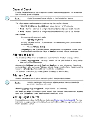 Channel Check
       Channel check allows you to quickly step through all of your patched channels. This is useful for
       checking lamps or checking focus.

      Note:              Parked dimmers will not be affected by the channel check feature.


       The following examples illustrates the how to use the channel check feature:
           • [1] [at] [7] <0> {Channel Check} [Enter] - brings channel 1 to 70% intensity
           • [Next] - channel 1 returns to its background state and channel 2 is set to 70% intensity.
           • [Next] - channel 2 returns to its background state and channel 3 is set to 70% intensity.
       For Example:
               If the command line currently reads:
                  •     [1] [at] [5] <0> [Enter]
               You may still place channel 1 in channel check mode even though the command line is
               terminated. Click:
                  •     {Channel Check} [Enter]
               Use [Next] or [Last] to progress through the channel list to complete the channel check.
               Any other key press other than [Next] or [Last] will terminate channel check mode.

     Address at Level
       The {Address} softkey in Live is used to send level information directly to an output address.
           • {Address} [5] [Full] [Enter] - sets output address 5 to full. It will return to its previous level
             once the command line changes.
       After using the {Address} command, [Next] and [Last] may be used to increment the address
       number and set it to the same level. Addresses return to their previous level once the command line
       is cleared or [Next] or [Last] is used to increment to the next address.
       This feature is useful when you want to perform an address or dimmer check.

     Address Check
       Address check allows you to quickly step through all of your patched addresses.

      Note:              Address check differs from Address at Level because it skips non-intensity
                         parameters of patched addresses.


       {Address}[1] [at] [Full]{Check} [Enter] - brings address 1 to full intensity.
       Use [Next] or [Last] to progress through the address list to complete the address check. Any key
       press other than [Next] or [Last] will terminate address check mode.

     Moving Light Control
       For more information about the ML Control display, see Moving Light Control, page 92. For more
       information on programming moving lights, please see the Element Moving Light tutorials and/or
       the Ion Operations Manual.




48                                                                                           Element User Manual
 