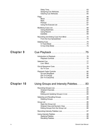 Delay Time. . . . . . . . . . . . . . . . . . . . . . . . . . . . . . . . . . . . . . . . .63
                      Assigning Cue Attributes . . . . . . . . . . . . . . . . . . . . . . . . . . . . . .63
                      Clearing Cue Attributes . . . . . . . . . . . . . . . . . . . . . . . . . . . . . . .65
                Flags. . . . . . . . . . . . . . . . . . . . . . . . . . . . . . . . . . . . . . . . . . . . . . . . .66
                    Block . . . . . . . . . . . . . . . . . . . . . . . . . . . . . . . . . . . . . . . . . . . . .66
                    Mark. . . . . . . . . . . . . . . . . . . . . . . . . . . . . . . . . . . . . . . . . . . . . .67
                    Preheat . . . . . . . . . . . . . . . . . . . . . . . . . . . . . . . . . . . . . . . . . . .67
                    Using the Execute List . . . . . . . . . . . . . . . . . . . . . . . . . . . . . . . .67
                Modifying Cues Live . . . . . . . . . . . . . . . . . . . . . . . . . . . . . . . . . . . . .68
                   Using [At] [Enter] . . . . . . . . . . . . . . . . . . . . . . . . . . . . . . . . . . . .68
                   Using Record . . . . . . . . . . . . . . . . . . . . . . . . . . . . . . . . . . . . . . .68
                   [Update] . . . . . . . . . . . . . . . . . . . . . . . . . . . . . . . . . . . . . . . . . . .69
                Recording and Editing Cues from Blind . . . . . . . . . . . . . . . . . . . . . .72
                   From the Cue Spreadsheet . . . . . . . . . . . . . . . . . . . . . . . . . . . .73
                Deleting Cues . . . . . . . . . . . . . . . . . . . . . . . . . . . . . . . . . . . . . . . . . .74
                    In Track Mode . . . . . . . . . . . . . . . . . . . . . . . . . . . . . . . . . . . . . .74
                    In Cue Only Mode . . . . . . . . . . . . . . . . . . . . . . . . . . . . . . . . . . .74


Chapter 9    Cue Playback . . . . . . . . . . . . . . . . . . . . . . . 75
                Introduction to Playback . . . . . . . . . . . . . . . . . . . . . . . . . . . . . . . . . .76
                     Playback Controls . . . . . . . . . . . . . . . . . . . . . . . . . . . . . . . . . . .76
                Selected Cue . . . . . . . . . . . . . . . . . . . . . . . . . . . . . . . . . . . . . . . . . .77
                    Live / Blind . . . . . . . . . . . . . . . . . . . . . . . . . . . . . . . . . . . . . . . . .77
                Out-of-Sequence Cues. . . . . . . . . . . . . . . . . . . . . . . . . . . . . . . . . . .78
                    Go To Cue . . . . . . . . . . . . . . . . . . . . . . . . . . . . . . . . . . . . . . . . .79
                Playback Fader Controls . . . . . . . . . . . . . . . . . . . . . . . . . . . . . . . . .80
                    Go and Stop/Back . . . . . . . . . . . . . . . . . . . . . . . . . . . . . . . . . . .80
                    [Go To Cue] [0] . . . . . . . . . . . . . . . . . . . . . . . . . . . . . . . . . . . . .80
                    [Go To Cue] [Out] . . . . . . . . . . . . . . . . . . . . . . . . . . . . . . . . . . .80


Chapter 10   Using Groups and Intensity Palettes. . . . . . 83
                Recording Groups Live. . . . . . . . . . . . . . . . . . . . . . . . . . . . . . . . . . .84
                   Ordered Channels . . . . . . . . . . . . . . . . . . . . . . . . . . . . . . . . . . .84
                   Offset . . . . . . . . . . . . . . . . . . . . . . . . . . . . . . . . . . . . . . . . . . . . .85
                   Editing and Updating Groups in Live . . . . . . . . . . . . . . . . . . . . .85
                Selecting and Recalling Groups . . . . . . . . . . . . . . . . . . . . . . . . . . . .85
                    Deleting Groups. . . . . . . . . . . . . . . . . . . . . . . . . . . . . . . . . . . . .85
                Group List. . . . . . . . . . . . . . . . . . . . . . . . . . . . . . . . . . . . . . . . . . . . .86
                   Open the Group List . . . . . . . . . . . . . . . . . . . . . . . . . . . . . . . . .86
                   Ordered View and Numeric View. . . . . . . . . . . . . . . . . . . . . . . .86
                   Editing Groups from the Group List . . . . . . . . . . . . . . . . . . . . . .86
                Recording Intensity Palettes Live . . . . . . . . . . . . . . . . . . . . . . . . . . .87
                Using Intensity Palettes . . . . . . . . . . . . . . . . . . . . . . . . . . . . . . . . . .88
                    Applying Palettes . . . . . . . . . . . . . . . . . . . . . . . . . . . . . . . . . . . .88
                    Recalling Palettes . . . . . . . . . . . . . . . . . . . . . . . . . . . . . . . . . . .88


iv                                                                                           Element User Manual
 