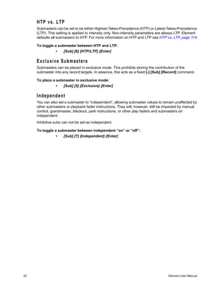 HTP vs. LTP
     Submasters can be set to be either Highest-Takes-Precedence (HTP) or Latest-Takes-Precedence
     (LTP). This setting is applied to intensity only. Non-intensity parameters are always LTP. Element
     defaults all submasters to HTP. For more information on HTP and LTP see HTP vs. LTP, page 114.

     To toggle a submaster between HTP and LTP:
                •    [Sub] [6] {HTP/LTP} [Enter]

     Exclusive Submasters
     Submasters can be placed in exclusive mode. This prohibits storing the contribution of the
     submaster into any record targets. In essence, this acts as a fixed [-] [Sub] [Record] command.

     To place a submaster in exclusive mode:
                •    [Sub] [5] {Exclusive} [Enter]

     Independent
     You can also set a submaster to “independent”, allowing submaster values to remain unaffected by
     other submasters or playback fader instructions. They will, however, still be impacted by manual
     control, grandmaster, blackout, park instructions, or other play faders and submasters on
     independent.
     Inhibitive subs can not be set as independent.

     To toggle a submaster between independent “on” or “off”:
                •    [Sub] [7] {Independent} [Enter]




52                                                                                   Element User Manual
 