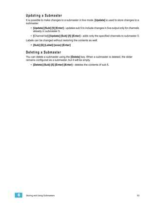 Updating a Submaster
    It is possible to make changes to a submaster in live mode. [Update] is used to store changes to a
    submaster.
        • [Update] [Sub] [5] [Enter] - updates sub 5 to include changes in live output only for channels
          already in submaster 5.
        • [Channel list] [Update] [Sub] [5] [Enter] - adds only the specified channels to submaster 5.
    Labels can be changed without restoring the contents as well:
        • [Sub] [6] [Label] [xxxx] [Enter]

    Deleting a Submaster
    You can delete a submaster using the [Delete] key. When a submaster is deleted, the slider
    remains configured as a submaster, but it will be empty.
        • [Delete] [Sub] [5] [Enter] [Enter] - deletes the contents of sub 5.




6   Storing and Using Submasters                                                                      53
 