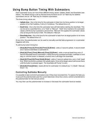 Using Bump Button Timing With Submasters
       Each submaster bump can have three different timing values: Upfade, Dwell, and Downfade (see
       below). The default timing is set so that the bump functions as an “on” flash key for additive
       submasters and an “off” flash key for inhibitive submasters.
       The three timing values are:
           • Upfade time - this is the time for the submaster to fade from its home position to its target
             position (0 to Full if additive, Full to 0 if inhibitive). The default time is 0.
           • Dwell time - this is the time the submaster look will hold before starting the downfade. This
             can be set to a specified time, or to “Hold” or “Manual”. “Hold” time maintains the submaster
             values until the bump is pressed a second time. “Manual” time applies the submaster values
             only as long as the bump is held. The default is “Manual”.
           • Downfade time - this is the time for the submaster to fade from its target position to its home
             position. The default time is 0.
       At any time, the potentiometer can be used to manually override fade progression or a submaster
       triggered with time.
       To add bump button timing live:
           • [Sub] [8] [Time] [3] [Time] [4] [Time] [3] [Enter] - adds a 3 second upfade, 4 second dwell
             and 3 second downfade to submaster 8.
           • [Sub] [4] [Time] [Time] {Manual} [Time] [3] [Enter] - adds a manual dwell time and a 3
             second downfade time to submaster 4. When the bump is pressed and held, it will flash on and
             stay on until the button is released, at which time it will begin the downfade.
           • [Sub] [4] [Time] [3] [Time] {Hold} [Enter] - adds a 3 second upfade time, and a ‘hold’ dwell
             time. When the bump is pressed, the upfade starts. Once at the target value it will remain there
             until the button is pressed again. The downfade will “bump” to zero.
           • [Sub] [4] [Time] [Enter] - resets all time for submaster 4 to default (Up = 0, Dwell = Manual,
             Down = 0).

       Controlling Subfades Manually
       It is possible to take control of submasters even if they have recorded time. To capture the fade you
       must push the potentiometer past the current fade level. Once this is done, control is transferred to
       the potentiometer for full manual control.
       You may then use the potentiometer to increase or decrease the submaster level as needed.




54                                                                                        Element User Manual
 