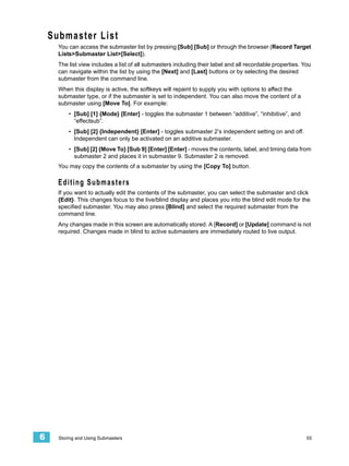 Submaster List
      You can access the submaster list by pressing [Sub] [Sub] or through the browser (Record Target
      Lists>Submaster List>[Select]).
      The list view includes a list of all submasters including their label and all recordable properties. You
      can navigate within the list by using the [Next] and [Last] buttons or by selecting the desired
      submaster from the command line.
      When this display is active, the softkeys will repaint to supply you with options to affect the
      submaster type, or if the submaster is set to independent. You can also move the content of a
      submaster using [Move To]. For example:
          • [Sub] [1] {Mode} [Enter] - toggles the submaster 1 between “additive”, “inhibitive”, and
            “effectsub”.
          • [Sub] [2] {Independent} [Enter] - toggles submaster 2’s independent setting on and off.
            Independent can only be activated on an additive submaster.
          • [Sub] [2] {Move To} [Sub 9] [Enter] [Enter] - moves the contents, label, and timing data from
            submaster 2 and places it in submaster 9. Submaster 2 is removed.
      You may copy the contents of a submaster by using the [Copy To] button.

      Editing Submasters
      If you want to actually edit the contents of the submaster, you can select the submaster and click
      {Edit}. This changes focus to the live/blind display and places you into the blind edit mode for the
      specified submaster. You may also press [Blind] and select the required submaster from the
      command line.
      Any changes made in this screen are automatically stored. A [Record] or [Update] command is not
      required. Changes made in blind to active submasters are immediately routed to live output.




6     Storing and Using Submasters                                                                          55
 