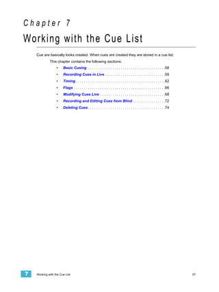 Chapter 7
Working with the Cue List
    Cue are basically looks created. When cues are created they are stored in a cue list.
             This chapter contains the following sections:
                  •    Basic Cueing . . . . . . . . . . . . . . . . . . . . . . . . . . . . . . . . . . . . . .58
                  •    Recording Cues in Live . . . . . . . . . . . . . . . . . . . . . . . . . . . . . .59
                  •    Timing . . . . . . . . . . . . . . . . . . . . . . . . . . . . . . . . . . . . . . . . . . . .62
                  •    Flags . . . . . . . . . . . . . . . . . . . . . . . . . . . . . . . . . . . . . . . . . . . . .66
                  •    Modifying Cues Live . . . . . . . . . . . . . . . . . . . . . . . . . . . . . . . .68
                  •    Recording and Editing Cues from Blind . . . . . . . . . . . . . . . .72
                  •    Deleting Cues . . . . . . . . . . . . . . . . . . . . . . . . . . . . . . . . . . . . . .74




7   Working with the Cue List                                                                                              57
 