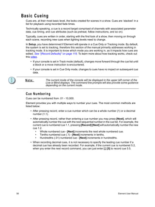 Basic Cueing
       Cues are, at their most basic level, the looks created for scenes in a show. Cues are ‘stacked’ in a
       list for playback using recorded fade times.
       Technically speaking, a cue is a record target comprised of channels with associated parameter
       data, cue timing, and cue attributes (such as preheat, follow instructions, and so on).
       Typically, cues are written in order, starting with the first look of a show, then moving on through
       each scene, recording new cues when lighting levels need to change.
       In Setup, you have determined if Element will operate in a Cue Only or Tracking mode. By default,
       the system is set to tracking, therefore this section of the manual primarily addresses working in
       tracking mode. It is important to know which mode you are working in, as it impacts how cues are
       edited. See “{Record Defaults}” on page 119. To learn more about how tracking works, check out
       this video.
           • If your console is set in Track mode (default), changes move forward through the cue list until
             a block or a move instruction is encountered.
           • If your console is set in Cue Only mode, changes to cues have no impact on subsequent cue
             data.


      Note:              The current mode of the console will be displayed in the upper left corner of the
                         Live or Blind displays. The command line prompts will also provide some guidance
                         depending on the current mode.


       Cue Numbering
       Cues can be numbered from .01 - 10,000.
       Element provides you with multiple ways to number your cues. The most common methods are
       listed below:
           • After pressing record, enter a cue number which can be a whole number (1) or a decimal
             number (1.1).
           • After pressing record, rather than entering a cue number you may press [Next], which will
             automatically number the cue with the next sequential number in the cue list. For example, the
             current cue is numbered cue 1.1, pressing [Record] [Next] will automatically number the new
             cue 1.2.
               • Whole numbered cue - [Next] increments the next whole numbered cue.
               • Tenths numbered cue (.1) - [Next] increments in tenths.
               • Hundredths (.01) numbered cue - [Next] increments in hundredths.
           • When recording decimal cues, it is not necessary to specify the leading cue number if a
             decimal cue has already been recorded. For example, if the current cue is numbered 5.2,
             when you enter the next record command, you can just enter [.] [5] to record cue 5.5.




58                                                                                         Element User Manual
 