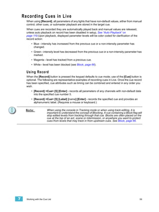 Recording Cues in Live
      When using [Record], all parameters of any lights that have non-default values, either from manual
      control, other cues, or submaster playback are stored in the target cue.
      When cues are recorded they are automatically played back and manual values are released,
      unless auto playback on record has been disabled in setup, See “Auto Playback” on
      page 119.Upon playback, displayed parameter levels will be color coded for clarification of the
      record action:
          • Blue - intensity has increased from the previous cue or a non-intensity parameter has
            changed.
          • Green - intensity level has decreased from the previous cue or a non-intensity parameter has
            marked.
          • Magenta - level has tracked from a previous cue.
          • White - level has been blocked (see Block, page 66).

      Using Record
      When the [Record] button is pressed the keypad defaults to cue mode; use of the [Cue] button is
      optional. The following are representative examples of recording cues in Live. Once the cue record
      has been specified, cue attributes such as timing can be combined and entered in any order you
      wish.
          • [Record] <Cue> [5] [Enter] - records all parameters of any channels with non-default data
            into the specified cue number 5.
          • [Record] <Cue> [5] [Label] [name] [Enter] - records the specified cue and provides an
            alphanumeric label. (Requires a mouse or keyboard.)


     Note:                When using the console in Tracking mode or when using track editing, it is
                          important to understand the concept of Blocking. A cue containing a Block flag will
                          stop edited levels from tracking through that cue. Blocks are often placed on the
                          cue at the top of an act, scene or intermission, or anywhere you want to protect
                          cues from levels that may track in from upstream cues. See Block, page 66.




7     Working with the Cue List                                                                            59
 