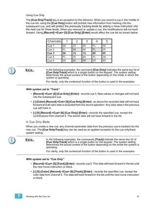 Using Cue Only
    The [Cue Only/Track] key is an exception to this behavior. When you record a cue in the middle of
    the cue list, using the [Cue Only] button will prohibit new information from tracking into the
    subsequent cue, and will protect the previously tracking levels by adding a move instruction into
    the next cue for those levels. When you rerecord or update a cue, the modifications will not track
    forward. Using [Record] <Cue> [3] [Cue Only] [Enter] would affect the cue list as shown below.


                          Channels         1        2         3        4        5
                          Cue 1       00       25        00       FL       30
                          Cue 2       FL       25        60       FL       25
                          Cue 3       50       75        75       80       65
                          Cue 4       FL       25        50       FL       30
                          Cue 5       00       25        50       00       65


    Note:               In the following examples, the command [Cue Only] indicates the same key hit of
                        [Cue Only/Track] which is a single button on the keypad. The system setting
                        determines the actual context of the button depending on the mode in which the
                        system is operating.
                        For clarity, only the contextual function of the button is used in the examples.

    With system set to “Track”
        • [Record] <Cue> [5] [Cue Only] [Enter] - records cue 5. New values or changes will not track
          into the subsequent cue.
        • [-] {Color} [Record] <Cue> [5] [Cue Only] [Enter] - as above the recorded data will not track
          forward and all color data is excluded from the record operation. Any color data in the previous
          cue will track in.
        • [-] [5] [Record] <Cue> [6] [Cue Only] [Enter] - records the specified cue, except the
          contributions from channel 5. The stored data will not track forward in the list.

    In Cue Only Mode
    When you create a new cue, any channel parameter data from the previous cue is tracked into the
    new cue. The [Cue Only/Track] key can be used as an applied exception to the cue only/track
    system setting.

    Note:               In the following examples, the commands [Track] indicate the same key hit of
                        [Cue Only/Track] which is a single button on the keypad. The system setting
                        determines the actual context of the button depending on the mode the system is
                        operating.
                        For clarity, only the contextual function of the button is used in the examples.


    With system set to “Cue Only”
        • [Record] <Cue> [5] [Track] [Enter] - records cue 5. This data will track forward in the list until
          the next move instruction or block.
        • [-] [5] {Color} [Record] <Cue> [6] [Track] [Enter] - records the specified cue, except the
          color data from channel 5. The data will track forward in the list until the next move instruction
          or block.




7   Working with the Cue List                                                                              61
 