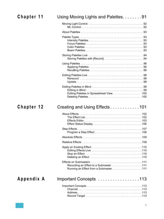 Chapter 11   Using Moving Lights and Palettes. . . . . . . . 91
                Moving Light Control . . . . . . . . . . . . . . . . . . . . . . . . . . . . . . . . . . . .92
                   ML Control . . . . . . . . . . . . . . . . . . . . . . . . . . . . . . . . . . . . . . . . .92
                About Palettes . . . . . . . . . . . . . . . . . . . . . . . . . . . . . . . . . . . . . . . . .93
                Palette Types . . . . . . . . . . . . . . . . . . . . . . . . . . . . . . . . . . . . . . . . . .93
                    Intensity Palettes . . . . . . . . . . . . . . . . . . . . . . . . . . . . . . . . . . . .93
                    Focus Palettes . . . . . . . . . . . . . . . . . . . . . . . . . . . . . . . . . . . . . .93
                    Color Palettes . . . . . . . . . . . . . . . . . . . . . . . . . . . . . . . . . . . . . .93
                    Beam Palettes . . . . . . . . . . . . . . . . . . . . . . . . . . . . . . . . . . . . . .93
                Storing Palettes Live . . . . . . . . . . . . . . . . . . . . . . . . . . . . . . . . . . . .94
                    Storing Palettes with [Record] . . . . . . . . . . . . . . . . . . . . . . . . . .94
                Using Palettes . . . . . . . . . . . . . . . . . . . . . . . . . . . . . . . . . . . . . . . . .96
                    Applying Palettes . . . . . . . . . . . . . . . . . . . . . . . . . . . . . . . . . . . .96
                    Recalling Palettes . . . . . . . . . . . . . . . . . . . . . . . . . . . . . . . . . . .96
                Editing Palettes Live . . . . . . . . . . . . . . . . . . . . . . . . . . . . . . . . . . . . .98
                     Rerecord . . . . . . . . . . . . . . . . . . . . . . . . . . . . . . . . . . . . . . . . . .98
                     Update . . . . . . . . . . . . . . . . . . . . . . . . . . . . . . . . . . . . . . . . . . . .98
                Editing Palettes in Blind . . . . . . . . . . . . . . . . . . . . . . . . . . . . . . . . . .99
                     Editing in Blind . . . . . . . . . . . . . . . . . . . . . . . . . . . . . . . . . . . . . .99
                     Editing Palettes in Spreadsheet View . . . . . . . . . . . . . . . . . . .100
                     Deleting Palettes . . . . . . . . . . . . . . . . . . . . . . . . . . . . . . . . . . .100


Chapter 12   Creating and Using Effects . . . . . . . . . . . . 101
                About Effects . . . . . . . . . . . . . . . . . . . . . . . . . . . . . . . . . . . . . . . . .102
                   The Effect List . . . . . . . . . . . . . . . . . . . . . . . . . . . . . . . . . . . . .102
                   Effects Editor . . . . . . . . . . . . . . . . . . . . . . . . . . . . . . . . . . . . . .103
                   Effect Status Display . . . . . . . . . . . . . . . . . . . . . . . . . . . . . . . .106
                Step Effects . . . . . . . . . . . . . . . . . . . . . . . . . . . . . . . . . . . . . . . . . .107
                    Program a Step Effect . . . . . . . . . . . . . . . . . . . . . . . . . . . . . . .108
                Absolute Effects . . . . . . . . . . . . . . . . . . . . . . . . . . . . . . . . . . . . . . .109
                Relative Effects . . . . . . . . . . . . . . . . . . . . . . . . . . . . . . . . . . . . . . .109
                Apply an Existing Effect . . . . . . . . . . . . . . . . . . . . . . . . . . . . . . . . .110
                   Editing Effects Live . . . . . . . . . . . . . . . . . . . . . . . . . . . . . . . . .110
                   Stop an Effect . . . . . . . . . . . . . . . . . . . . . . . . . . . . . . . . . . . . .110
                   Deleting an Effect . . . . . . . . . . . . . . . . . . . . . . . . . . . . . . . . . .110
                Effects on Submasters . . . . . . . . . . . . . . . . . . . . . . . . . . . . . . . . . .111
                    Recording an Effect to a Submaster . . . . . . . . . . . . . . . . . . . .111
                    Running an Effect from a Submaster. . . . . . . . . . . . . . . . . . . .111


Appendix A   Important Concepts . . . . . . . . . . . . . . . . . 113
                Important Concepts . . . . . . . . . . . . . . . . . . . . . . . . . . . . . . . . . . . .113
                   Channel . . . . . . . . . . . . . . . . . . . . . . . . . . . . . . . . . . . . . . . . . .113
                   Address . . . . . . . . . . . . . . . . . . . . . . . . . . . . . . . . . . . . . . . . . .113
                   Record Target . . . . . . . . . . . . . . . . . . . . . . . . . . . . . . . . . . . . .113


                                                                                                                   v
 