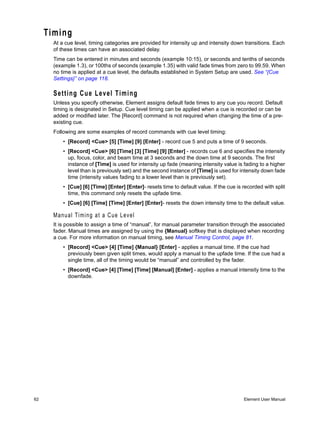 Timing
       At a cue level, timing categories are provided for intensity up and intensity down transitions. Each
       of these times can have an associated delay.
       Time can be entered in minutes and seconds (example 10:15), or seconds and tenths of seconds
       (example 1.3), or 100ths of seconds (example 1.35) with valid fade times from zero to 99.59. When
       no time is applied at a cue level, the defaults established in System Setup are used. See “{Cue
       Settings}” on page 118.

       Setting Cue Level Timing
       Unless you specify otherwise, Element assigns default fade times to any cue you record. Default
       timing is designated in Setup. Cue level timing can be applied when a cue is recorded or can be
       added or modified later. The [Record] command is not required when changing the time of a pre-
       existing cue.
       Following are some examples of record commands with cue level timing:
           • [Record] <Cue> [5] [Time] [9] [Enter] - record cue 5 and puts a time of 9 seconds.
           • [Record] <Cue> [6] [Time] [3] [Time] [9] [Enter] - records cue 6 and specifies the intensity
             up, focus, color, and beam time at 3 seconds and the down time at 9 seconds. The first
             instance of [Time] is used for intensity up fade (meaning intensity value is fading to a higher
             level than is previously set) and the second instance of [Time] is used for intensity down fade
             time (intensity values fading to a lower level than is previously set).
           • [Cue] [6] [Time] [Enter] [Enter]- resets time to default value. If the cue is recorded with split
             time, this command only resets the upfade time.
           • [Cue] [6] [Time] [Time] [Enter] [Enter]- resets the down intensity time to the default value.

       Manual Timing at a Cue Level
       It is possible to assign a time of “manual”, for manual parameter transition through the associated
       fader. Manual times are assigned by using the {Manual} softkey that is displayed when recording
       a cue. For more information on manual timing, see Manual Timing Control, page 81.
           • [Record] <Cue> [4] [Time] {Manual} [Enter] - applies a manual time. If the cue had
             previously been given split times, would apply a manual to the upfade time. If the cue had a
             single time, all of the timing would be “manual” and controlled by the fader.
           • [Record] <Cue> [4] [Time] [Time] [Manual] [Enter] - applies a manual intensity time to the
             downfade.




62                                                                                         Element User Manual
 