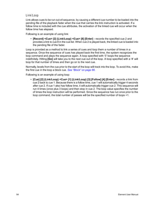 Link/Loop
     Link allows cues to be run out-of-sequence, by causing a different cue number to be loaded into the
     pending file of the playback fader when the cue that carries the link instruction is activated. If a
     follow time is included with the cue attributes, the activation of the linked cue will occur when the
     follow time has elapsed.
     Following is an example of using link:
         • [Record] <Cue> [2] {Link/Loop} <Cue> [8] [Enter] - records the specified cue 2 and
           provides a link to cue 8 in the cue list. When cue 2 is played back, the linked cue is loaded into
           the pending file of the fader.
     Loop is provided as a method to link a series of cues and loop them a number of times in a
     sequence. Once the sequence of cues has played back the first time, the system recognizes the
     loop command and plays the sequence again. A loop specified with ‘0’ loops the sequence
     indefinitely. Hitting [Go] will take you to the next cue out of the loop. A loop specified with a ‘#’ will
     loop for that number of times and then go on to the next cue.
     Normally, levels from the cue prior to the start of the loop will track into the loop. To avoid this, make
     the first cue in the loop a block cue. See “Block” on page 66.
     Following is an example of using loop:
         • [Cue] [2] {Link/Loop} <Cue> [1] {Link/Loop} [3] [Follow] [4] [Enter] - records a link from
           cue 2 back to cue 1. Because there is a follow time, cue 1 will automatically trigger 4 seconds
           after cue 2. If cue 1 also has follow time, it will automatically trigger cue 2. This sequence will
           run 4 times (once plus 3 loops) and then stop in cue 2. The loop value specifies the number
           of times the loop instruction will be performed. Since the sequence has run once prior to the
           loop command, the total number of passes will be the specified number of loops +1.




64                                                                                          Element User Manual
 