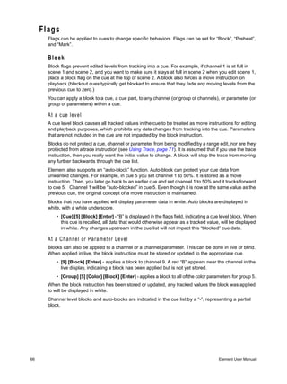 Flags
       Flags can be applied to cues to change specific behaviors. Flags can be set for “Block”, “Preheat”,
       and “Mark”.

       Block
       Block flags prevent edited levels from tracking into a cue. For example, if channel 1 is at full in
       scene 1 and scene 2, and you want to make sure it stays at full in scene 2 when you edit scene 1,
       place a block flag on the cue at the top of scene 2. A block also forces a move instruction on
       playback (blackout cues typically get blocked to ensure that they fade any moving levels from the
       previous cue to zero.)
       You can apply a block to a cue, a cue part, to any channel (or group of channels), or parameter (or
       group of parameters) within a cue.

       At a cue level
       A cue level block causes all tracked values in the cue to be treated as move instructions for editing
       and playback purposes, which prohibits any data changes from tracking into the cue. Parameters
       that are not included in the cue are not impacted by the block instruction.
       Blocks do not protect a cue, channel or parameter from being modified by a range edit, nor are they
       protected from a trace instruction (see Using Trace, page 71). It is assumed that if you use the trace
       instruction, then you really want the initial value to change. A block will stop the trace from moving
       any further backwards through the cue list.
       Element also supports an “auto-block” function. Auto-block can protect your cue data from
       unwanted changes. For example, in cue 5 you set channel 1 to 50%. It is stored as a move
       instruction. Then, you later go back to an earlier cue and set channel 1 to 50% and it tracks forward
       to cue 5. Channel 1 will be “auto-blocked” in cue 5. Even though it is now at the same value as the
       previous cue, the original concept of a move instruction is maintained.
       Blocks that you have applied will display parameter data in white. Auto blocks are displayed in
       white, with a white underscore.
           • [Cue] [5] [Block] [Enter] - “B” is displayed in the flags field, indicating a cue level block. When
             this cue is recalled, all data that would otherwise appear as a tracked value, will be displayed
             in white. Any changes upstream in the cue list will not impact this “blocked” cue data.

       At a Channel or Parameter Level
       Blocks can also be applied to a channel or a channel parameter. This can be done in live or blind.
       When applied in live, the block instruction must be stored or updated to the appropriate cue.
           • [9] [Block] [Enter] - applies a block to channel 9. A red “B” appears near the channel in the
             live display, indicating a block has been applied but is not yet stored.
           • [Group] [5] [Color] [Block] [Enter] - applies a block to all of the color parameters for group 5.
       When the block instruction has been stored or updated, any tracked values the block was applied
       to will be displayed in white.
       Channel level blocks and auto-blocks are indicated in the cue list by a “-”, representing a partial
       block.




66                                                                                           Element User Manual
 