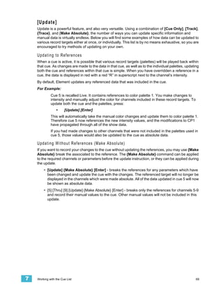 [U pd ate ]
    Update is a powerful feature, and also very versatile. Using a combination of [Cue Only], [Track],
    {Trace}, and {Make Absolute}, the number of ways you can update specific information and
    manual data is virtually endless. Below you will find some examples of how data can be updated to
    various record targets either at once, or individually. This list is by no means exhaustive, so you are
    encouraged to try methods of updating on your own.

    Updating to References
    When a cue is active, it is possible that various record targets (palettes) will be played back within
    that cue. As changes are made to the data in that cue, as well as to the individual palettes, updating
    both the cue and references within that cue is simple. When you have overridden a reference in a
    cue, the data is displayed in red with a red “R” in superscript next to the channel’s intensity.
    By default, Element updates any referenced data that was included in the cue.
    For Example:
             Cue 5 is recalled Live. It contains references to color palette 1. You make changes to
             intensity and manually adjust the color for channels included in these record targets. To
             update both the cue and the palettes, press:
                 •     [Update] [Enter]
             This will automatically take the manual color changes and update them to color palette 1.
             Therefore cue 5 now references the new intensity values, and the modifications to CP1
             have propagated through all of the show data.
             If you had made changes to other channels that were not included in the palettes used in
             cue 5, those values would also be updated to the cue as absolute data.

    Updating Without References (Make Absolute)
    If you want to record your changes to the cue without updating the references, you may use {Make
    Absolute} break the associated to the reference. The {Make Absolute} command can be applied
    to the required channels or parameters before the update instruction, or they can be applied during
    the update.
        • [Update] {Make Absolute} [Enter] - breaks the references for any parameters which have
          been changed and update the cue with the changes. The referenced target will no longer be
          displayed in the channels which were made absolute. All of the data updated in cue 5 will now
          be shown as absolute data.
        • [5] [Thru] [9] [Update] {Make Absolute} [Enter] - breaks only the references for channels 5-9
          and record their manual values to the cue. Other manual values will not be included in this
          update.




7   Working with the Cue List                                                                            69
 