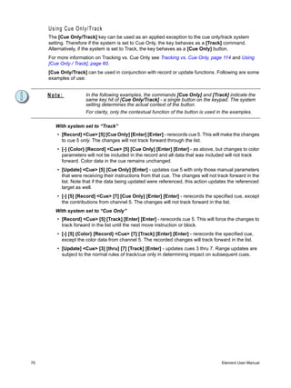 Using Cue Only/Track
     The [Cue Only/Track] key can be used as an applied exception to the cue only/track system
     setting. Therefore if the system is set to Cue Only, the key behaves as a [Track] command.
     Alternatively, if the system is set to Track, the key behaves as a [Cue Only] button.
     For more information on Tracking vs. Cue Only see Tracking vs. Cue Only, page 114 and Using
     [Cue Only / Track], page 60.
     [Cue Only/Track] can be used in conjunction with record or update functions. Following are some
     examples of use:


     Note:           In the following examples, the commands [Cue Only] and [Track] indicate the
                     same key hit of [Cue Only/Track] - a single button on the keypad. The system
                     setting determines the actual context of the button.
                     For clarity, only the contextual function of the button is used in the examples.

        With system set to “Track”
        • [Record] <Cue> [5] [Cue Only] [Enter] [Enter] - rerecords cue 5. This will make the changes
          to cue 5 only. The changes will not track forward through the list.
        • [-] {Color} [Record] <Cue> [5] [Cue Only] [Enter] [Enter] - as above, but changes to color
          parameters will not be included in the record and all data that was included will not track
          forward. Color data in the cue remains unchanged.
        • [Update] <Cue> [5] [Cue Only] [Enter] - updates cue 5 with only those manual parameters
          that were receiving their instructions from that cue. The changes will not track forward in the
          list. Note that if the data being updated were referenced, this action updates the referenced
          target as well.
        • [-] [5] [Record] <Cue> [7] [Cue Only] [Enter] [Enter] - rerecords the specified cue, except
          the contributions from channel 5. The changes will not track forward in the list.
        With system set to “Cue Only”
        • [Record] <Cue> [5] [Track] [Enter] [Enter] - rerecords cue 5. This will force the changes to
          track forward in the list until the next move instruction or block.
        • [-] [5] {Color} [Record] <Cue> [7] [Track] [Enter] [Enter] - rerecords the specified cue,
          except the color data from channel 5. The recorded changes will track forward in the list.
        • [Update] <Cue> [3] [thru] [7] [Track] [Enter] - updates cues 3 thru 7. Range updates are
          subject to the normal rules of track/cue only in determining impact on subsequent cues.




70                                                                                     Element User Manual
 
