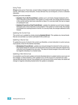 Using Trace
    {Trace} works just as Track does, except it allows changes to be tracked backwards through the
    cue list, until it sees a move instruction. A trace will track into, but not beyond, a more or a blocked
    instruction.
    Following are some examples:
         • [Update] <Cue> [5] {Trace} [Enter] -updates cue 5, and tracks changes backward until a
           move instruction is encountered. If the system is in track mode, the change will track forward
           in the cue list until the next move instruction or block. If in cue only mode, this has no impact
           on subsequent cues.
         • [Update] {Trace} [Cue Only/Track] [Enter] - updates the selected cue and tracks changes
           backward until a move instruction is encountered. If the system is in track mode, the change
           is prohibited from tracking forward in the list. If in cue only mode, the change is allowed to track
           forward.

    U p d a t i n g t h e C u r r en t C u e
    The current cue is updated by simply pressing [Update] [Enter]. This updates any manual levels
    that are not overrides to an active submaster to the current cue.

    Updating a Source Cue
    To update the source of a level in the current cue (therefore, a move instruction in a prior cue) you
    must specify a trace for the desired channel(s).
         • [5] [Update] {Trace} [Enter] - updates any manual changes for channel 5 in the current cue.
           Any tracked values for channel 5 are traced back to the source of the value (the original move
           instruction) and changed to the new value. The value for traced changes in the current cue will
           be magenta indicating it is a tracked value.

    U p d a t i n g a N o n - A c ti v e C u e
    It is possible to use the same update commands illustrated above to update inactive cues (cues not
    live onstage). In these situations, if the updated cue is not the source of a channel’s live value,
    manual data will remain manual. If the updated cue is the source of the current value, the values will
    change to magenta (indicating tracked) when the update is completed.




7   Working with the Cue List                                                                                71
 