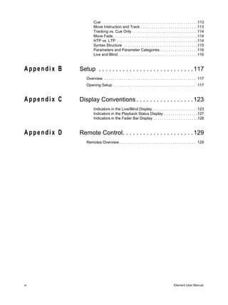 Cue . . . . . . . . . . . . . . . . . . . . . . . . . . . . . . . . . . . . . . . . . . . . .113
                     Move Instruction and Track . . . . . . . . . . . . . . . . . . . . . . . . . . .113
                     Tracking vs. Cue Only . . . . . . . . . . . . . . . . . . . . . . . . . . . . . . .114
                     Move Fade. . . . . . . . . . . . . . . . . . . . . . . . . . . . . . . . . . . . . . . .114
                     HTP vs. LTP . . . . . . . . . . . . . . . . . . . . . . . . . . . . . . . . . . . . . .114
                     Syntax Structure . . . . . . . . . . . . . . . . . . . . . . . . . . . . . . . . . . .115
                     Parameters and Parameter Categories . . . . . . . . . . . . . . . . . .116
                     Live and Blind . . . . . . . . . . . . . . . . . . . . . . . . . . . . . . . . . . . . .116


Appendix B   Setup . . . . . . . . . . . . . . . . . . . . . . . . . . . . 117
                Overview . . . . . . . . . . . . . . . . . . . . . . . . . . . . . . . . . . . . . . . . . . . 117
                Opening Setup . . . . . . . . . . . . . . . . . . . . . . . . . . . . . . . . . . . . . . . 117


Appendix C   Display Conventions . . . . . . . . . . . . . . . . . 123
                     Indicators in the Live/Blind Display . . . . . . . . . . . . . . . . . . . . .123
                     Indicators in the Playback Status Display . . . . . . . . . . . . . . . .127
                     Indicators in the Fader Bar Display . . . . . . . . . . . . . . . . . . . . .128


Appendix D   Remote Control. . . . . . . . . . . . . . . . . . . . . 129
                Remotes Overview . . . . . . . . . . . . . . . . . . . . . . . . . . . . . . . . . . . . 129




vi                                                                                        Element User Manual
 