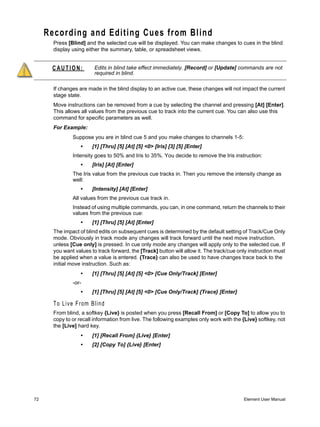 Recording and Editing Cues from Blind
       Press [Blind] and the selected cue will be displayed. You can make changes to cues in the blind
       display using either the summary, table, or spreadsheet views.


      CAUTION:           Edits in blind take effect immediately. [Record] or [Update] commands are not
                         required in blind.

       If changes are made in the blind display to an active cue, these changes will not impact the current
       stage state.
       Move instructions can be removed from a cue by selecting the channel and pressing [At] [Enter].
       This allows all values from the previous cue to track into the current cue. You can also use this
       command for specific parameters as well.
       For Example:
               Suppose you are in blind cue 5 and you make changes to channels 1-5:
                   •    [1] [Thru] [5] [At] [5] <0> [Iris] [3] [5] [Enter]
               Intensity goes to 50% and Iris to 35%. You decide to remove the Iris instruction:
                   •    [Iris] [At] [Enter]
               The Iris value from the previous cue tracks in. Then you remove the intensity change as
               well:
                   •    [Intensity] [At] [Enter]
               All values from the previous cue track in.
               Instead of using multiple commands, you can, in one command, return the channels to their
               values from the previous cue:
                   •    [1] [Thru] [5] [At] [Enter]
       The impact of blind edits on subsequent cues is determined by the default setting of Track/Cue Only
       mode. Obviously in track mode any changes will track forward until the next move instruction,
       unless [Cue only] is pressed. In cue only mode any changes will apply only to the selected cue. If
       you want values to track forward, the [Track] button will allow it. The track/cue only instruction must
       be applied when a value is entered. {Trace} can also be used to have changes trace back to the
       initial move instruction. Such as:
                   •    [1] [Thru] [5] [At] [5] <0> [Cue Only/Track] [Enter]
               -or-
                   •    [1] [Thru] [5] [At] [5] <0> [Cue Only/Track] {Trace} [Enter]

       To Live From Blind
       From blind, a softkey {Live} is posted when you press [Recall From] or [Copy To] to allow you to
       copy to or recall information from live. The following examples only work with the {Live} softkey, not
       the [Live] hard key.
                   •    [1] [Recall From] {Live} [Enter]
                   •    [2] [Copy To] {Live} [Enter]




72                                                                                         Element User Manual
 