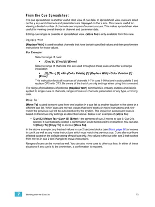 From the Cue Spreadsheet
    The cue spreadsheet is another useful blind view of cue data. In spreadsheet view, cues are listed
    on the y axis and channels and parameters are displayed on the x axis. This view is useful for
    viewing a limited number of channels over a span of numerous cues. This makes spreadsheet view
    useful for viewing overall trends in channel and parameter data.
    Editing cue ranges is possible in spreadsheet view. {Move To} is only available from this view.

    Replace With
    {Replace With} is used to select channels that have certain specified values and then provide new
    instructions for those values.
    For Example:
             Select a range of cues:
                 •     [Cue] [1] [Thru] [9] [Enter]
             Select a range of channels that are used throughout these cues and enter a change
             instruction:
                 •   [1] [Thru] [7] <At> {Color Palette} [5] {Replace With} <Color Palette> [3]
                 [Enter]
             This instruction finds all instances of channels 1-7 in cues 1-9 that are in color palette 5 and
             replace CP5 with CP3. Be aware of the track/cue only settings when using this command.
    The range of possibilities of potential {Replace With} commands is virtually endless and can be
    applied to single cues or channels, ranges of cues or channels, parameters of any type, or timing
    data.

    M o ve T o
    {Move To} is used to move cues from one location in a cue list to another location in the same or a
    different cue list. When cues are moved, values that were tracks or move instructions and now
    match the previous cue will be auto-blocked by the system. The impact on subsequent cues is
    based on track/cue only settings as described above. Below is an example of {Move To}:
        • [Cue] [2] {Move To} <Cue> [9] [Enter] - the contents of cue 2 moves to cue 9. Cue 2 is
          deleted. If cue 9 already existed, a confirmation would be required to overwrite it. You can also
          hit [Copy To] [Copy To] to access {Move To}.
    In the above example, any tracked values in cue 2 become blocks (see Block, page 66) or moves
    in cue 9, as well as any move instructions which now match the previous cue. Cues after cue 9 are
    affected based on the default setting of track/cue only. Any values in the cue after cue 2 that tracked
    from moves in cue 2 are changed to move instructions.
    Ranges of cues can be moved as well. You can also move cues to other cue lists. In either of these
    situations if any cue is to be overwritten, a confirmation is required.




7   Working with the Cue List                                                                             73
 